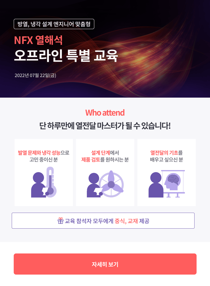 방열, 냉각 설계 엔지니어 맞춤형 NFX 열해석 오프라인 특별 교육 2022년 07월 22일(금) 단 하루만에 열전달 마스터가 될 수 있습니다! 발열 문제와 냉각 성능으로 고민 중이신 분, 설계 단계에서 제품 검토를 원하시는 분, 열전달의 기초를 배우고 싶으신 분! 교육 참석자 모두에게 중식, 교재 제공 자세히 보기